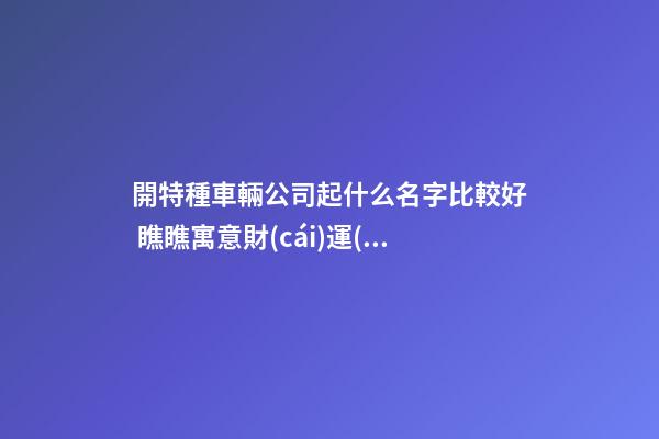 開特種車輛公司起什么名字比較好 瞧瞧寓意財(cái)運(yùn)的好名字-第1張-公司起名-玄機(jī)派